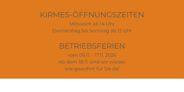 KIRMES-ÖFFNUNGSZEITEN Mittwoch ab 14 Uhr Donnerstag bis Sonntag ab 12 Uhr  BETRIEBSFERIEN vom 09.11. - 17.11. 2026 Ab dem 18.11. sind wir wieder wie gewohnt für Sie da!