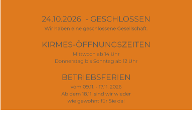 24.10.2026  - GESCHLOSSEN Wir haben eine geschlossene Gesellschaft.  KIRMES-ÖFFNUNGSZEITEN Mittwoch ab 14 Uhr Donnerstag bis Sonntag ab 12 Uhr  BETRIEBSFERIEN vom 09.11. - 17.11. 2026 Ab dem 18.11. sind wir wieder wie gewohnt für Sie da!